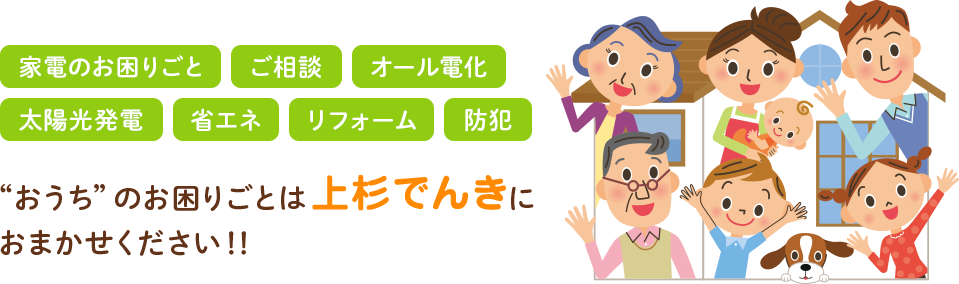 家電のお困りごと・ご相談・オール電化・
太陽光発電・省エネ・リフォーム・防犯
”おうち”のお困りごとは上杉でんきにおまかせください！！